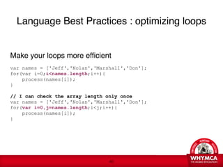 Language Best Practices : optimizing loops


Make your loops more efficient

var names = ['Jeff','Nolan','Marshall','Don'];
for(var i=0;i<names.length;i++){
    process(names[i]);
} 
 
// I can check the array length only once
var names = ['Jeff','Nolan','Marshall','Don'];
for(var i=0,j=names.length;i<j;i++){
    process(names[i]);
}
 
 





                                 !40
 