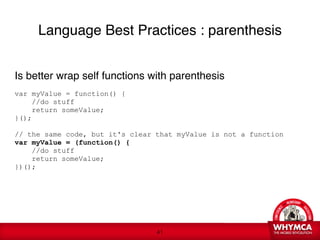 Language Best Practices : parenthesis


Is better wrap self functions with parenthesis 

var myValue = function() {
      //do stuff
      return someValue;
}(); 
 
// the same code, but it's clear that myValue is not a function
var myValue = (function() {
     //do stuff
     return someValue;
})();

   
 





                                 !41
 