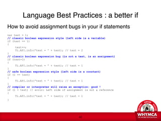 Language Best Practices : a better if
How to avoid assignment bugs in your if statements 

var test = 1;
// classic boolean expression style (left side is a variable)
if (test == 1)
{

    test++;

    Ti.API.info('test = ' + test); // test = 2
 
}
// classic boolean expression bug (is not a test, is an assignment)
if (test=1)
{

    Ti.API.info('test = ' + test); // test = 1
}
// safe boolean expression style (left side is a constant)
if (1 == test)
{

    Ti.API.info('test = ' + test); // test = 1
}
// compiler or interpreter will raise an exception: good !
if (1 = test) // error: Left side of assignment is not a reference
{

    Ti.API.info('test = ' + test); // test = 1
}
   
 


                                            !42
 