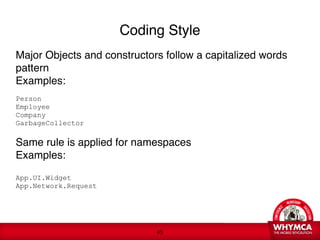 Coding Style
Major Objects and constructors follow a capitalized words
pattern
Examples:

Person 
Employee 
Company 
GarbageCollector 
 
Same rule is applied for namespaces 
Examples: 
 
App.UI.Widget 
App.Network.Request
   
 



                                !45
 
