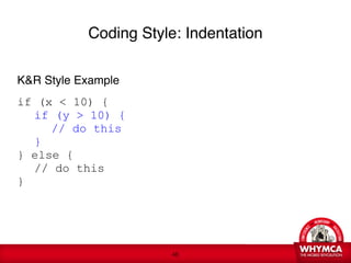 Coding Style: Indentation

K&R Style Example

if (x < 10) {

 if (y > 10) {

 
 // do this

 }
} else {

 // do this
}
 
 






                       !46
 