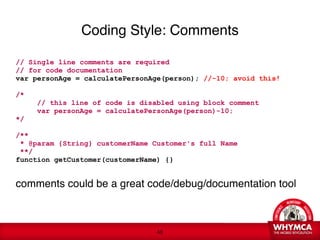 Coding Style: Comments

// Single line comments are required 
// for code documentation 
var personAge = calculatePersonAge(person); //-10; avoid this!  

/*
          // this line of code is disabled using block comment 
          var personAge = calculatePersonAge(person)-10;
*/
 
/** 
 * @param {String} customerName Customer's full Name
 **/ 
function getCustomer(customerName) {}

comments could be a great code/debug/documentation tool

     
 


                                      !48
 