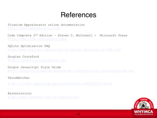 References
Titanium Appcelerator online documentation
http://docs.appcelerator.com/

Code Complete 2nd Edition – Steven C. McConnell -   Microsoft Press
http://www.cc2e.com/Default.aspx

SQLite Optimization FAQ
http://web.utk.edu/~jplyon/sqlite/SQLite_optimization_FAQ.html

Douglas Crockford
http://javascript.crockford.com/

Google Javascript Style Guide
http://google-styleguide.googlecode.com/svn/trunk/javascriptguide.xml

TwinsMatcher 
http://itunes.apple.com/app/twinsmatcher/id429890747?mt=8  
 
@alessioricco  
http://www.linkedin.com/in/alessioricco

   
 


                                     !49
 