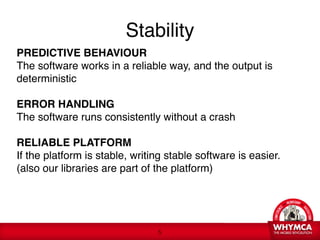Stability
PREDICTIVE BEHAVIOUR 
The software works in a reliable way, and the output is
deterministic 
 
ERROR HANDLING 
The software runs consistently without a crash 
 
RELIABLE PLATFORM 
If the platform is stable, writing stable software is easier. 
(also our libraries are part of the platform) 




                                 !5
 