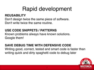Rapid development
REUSABILITY 
Don't design twice the same piece of software. 
Don't write twice the same routine.  
 
USE CODE SNIPPETS / PATTERNS  
Known problems always have known solutions.  
Google them! 
 
SAVE DEBUG TIME WITH DEFENSIVE CODE 
Writing good, correct, tested and smart code is faster than
writing quick and dirty spaghetti code to debug later



                              !7
 