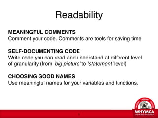 Readability
MEANINGFUL COMMENTS 
Comment your code. Comments are tools for saving time 
 
SELF-DOCUMENTING CODE  
Write code you can read and understand at different level
of granularity (from 'big picture' to 'statement' level) 
 
CHOOSING GOOD NAMES 
Use meaningful names for your variables and functions.




                             !8
 
