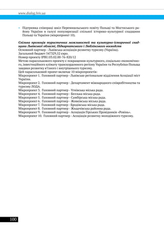 100
www.dialog.lviv.ua
•• Підтримка співпраці шкіл Перемишльського повіту Польщі та Мостиського ра-
йону України в галузі популяризації спільної історико-культурної спадщини
Польщі та України (мікропроект 10).
Спільна промоція туристичних можливостей та культурно-історичної спад-
щини Львівської області, Підкарпатського і Люблінського воєводств
Основний партнер - Львівська асоціація розвитку туризму (Україна).
Загальний бюджет 547329,52 євро.
Номер проекту IPBU.03.02.00-76-820/12
Метою парасолькового проекту є покращення культурного, соціально-економічно-
го, інвестиційного клімату транскордонного регіону України та Республіки Польща
завдяки розвитку в’їзного і внутрішнього туризму.
Цей парасольковий проект включає 10 мікропроектів:
Мікропроект 1. Головний партнер - Львівське регіональне відділення Асоціації міст
України.
Мікропроект 2. Головний партнер - Департамент міжнародного співробітництва та
туризму ЛОДА.
Мікропроект 3. Головний партнер - Угнівська міська рада.
Мікропроект 4. Головний партнер - Белзька міська рада.
Мікропроект 5. Головний партнер - Самбірська міська рада.
Мікропроект 6. Головний партнер - Жовківська міська рада.
Мікропроект 7. Головний партнер - Бродівська міська рада.
Мікропроект 8. Головний партнер - Жидачівська районна рада.
Мікропроект 9. Головний партнер - Асоціація Гірських Провідників «Ровінь».
Мікропроект 10. Головний партнер - Асоціація розвитку молодіжного туризму.
 