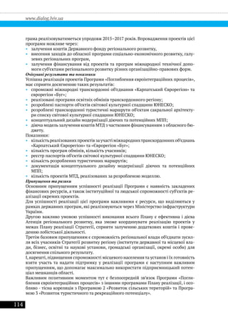 114
www.dialog.lviv.ua
грама реалізовуватиметься упродовж 2015–2017 років. Впровадження проектів цієї
програми можливе через:
•• залучення коштів Державного фонду регіонального розвитку,
•• внесення заходів до обласної програми соціально-економічного розвитку, галу-
зевих регіональних програм,
•• залучення фінансування від проектів та програм міжнародної технічної допо-
моги суб’єктами регіонального розвитку різних організаційно-правових форм.
Очікувані результати та показники
Успішна реалізація проектів Програми «Поглиблення євроінтеграційних процесів»,
має сприяти досягненню таких результатів:
•• спроможні міжнародні транскордонні об’єднання «Карпатський Єврорегіон» та
єврорегіон «Буг»;
•• реалізовані програми освітніх обмінів транскордонного регіону;
•• розроблені паспорти об’єктів світової культурної спадщини ЮНЕСКО;
•• розроблені транскордонні туристичні маршрути об’єктам сакральної архітекту-
ри списку світової культурної спадщини ЮНЕСКО;
•• концептуальний дизайн модернізації діючих та потенційних МПП;
•• діюча модель залучення коштів МТД з частковим фінансуванням з обласного бю-
джету.
Показники:
•• кількістьреалізованихпроектівзаучастіміжнароднихтранскордоннихоб’єднань
«Карпатський Єврорегіон» та «Єврорегіон «Буг»;
•• кількість програм обмінів, кількість учасників;
•• реєстр паспортів об’єктів світової культурної спадщини ЮНЕСКО;
•• кількість розроблених туристичних маршрутів;
•• документація концептуального дизайну модернізації діючих та потенційних
МПП;
•• кількість проектів МТД, реалізованих за розробленою моделлю.
Припущення та ризики
Основним припущенням успішності реалізації Програми є наявність закладених
фінансових ресурсів, а також інституційної та людської спроможності суб’єктів ре-
алізації окремих проектів.
Для успішності реалізації цієї програми важливими є ресурси, що виділяються у
рамках державних програм, які реалізовуються через Міністерство інфраструктури
України.
Другою важливо умовою успішності виконання всього Плану є ефективна і дієва
Агенція регіонального розвитку, яка зможе координувати реалізацію проектів у
межах Плану реалізації Стратегії, сприяти залученню додаткових коштів і прове-
денню лобістської діяльності.
Третім базовим припущенням є спроможність регіональної влади об’єднати зусил-
ля всіх учасників Стратегії розвитку регіону (інститути державної та місцевої вла-
ди, бізнес, освітні та наукові установи, громадські організації, окремі особи) для
досягнення спільного результату.
І, нарешті, підвищення спроможності місцевого населення та установ і їх готовність
взяти участь та надати підтримку у реалізації програми є наступним важливим
припущенням, що допомагає максимально використати підприємницький потен-
ціал мешканців області.
Важливим позитивним моментом тут є безпосередній зв’язок Програми «Погли-
блення євроінтеграційних процесів» з іншими програмами Плану реалізації, і осо-
бливо - тісна кореляція з Програмою 2 «Розвиток сільських територій» та Програ-
мою 3 «Розвиток туристичного та рекреаційного потенціалу».
 
