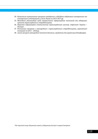 119
34.	 Комплексна муніципальна програма поводження з відходами побутового електронного та
електричного устаткування у місті Львові на 2013-2017 рр.
35.	 Методичні рекомендації щодо використання інформаційних технологій для підтримки
проектів транскордонного співробітництва.
36.	 Науковий інформаційно-статистичний транскордонний кластер «Інфостат Україна –
Польща».
37.	 Регіональна програма з міжнародного і транскордонного співробітництва, європейської
інтеграції на 2015 – 2018 рр.
38.	 Аналіз ресурсів міжнародної технічної допомоги, придатних для українських бенефіціарів.
* Всі перелічені вище документи наявні у відкритому доступі в мережі Інтернет.
 