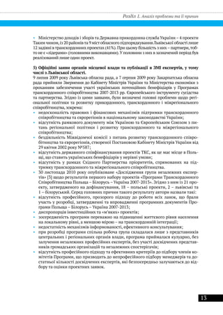 13
Розділ 1. Аналіз проблеми та її причин
•• Міністерство доходів і зборів та Державна прикордонна служба України – 4 проекти
Такимчином,із20районівта9містобласногопідпорядкуванняЛьвівськоїобластілише
12 задіяні втранскордонних проектах (41%).При цьому більшість з них–партнери,тоб-
то не є «лідерами» (головними виконавцями).Уполовини з них в зазначений період був
реалізований лише один проект.
5) Офіційні заяви органів місцевої влади та публікації в ЗМІ експертів, у тому
числі з Львівської області.
9 липня 2009 року Львівська обласна рада, а 7 серпня 2009 року Закарпатська обласна
рада прийняли Звернення до Кабінету Міністрів України та Міністерства економіки з
проханням забезпечення участі українських потенційних бенефіціарів у Програмах
транскордонного співробітництва 2007-2013 рр. Європейського інструменту сусідства
та партнерства. Згідно із цими заявами, були визначені головні проблеми щодо регі-
ональної політики та розвитку прикордонного, транскордонного і міжрегіонального
співробітництва, зокрема:
•• недосконалість правових і фінансових механізмів підтримки транскордонного
співробітництва та єврорегіонів в національному законодавстві України;
•• відсутність рамкового документу між Україною та Європейським Союзом з пи-
тань регіональної політики і розвитку транскордонного та міжрегіонального
співробітництва;
•• бездіяльність Міжвідомчої комісії з питань розвитку транскордонного співро-
бітництва та єврорегіонів, створеної Постановою Кабінету Міністрів України від
29 квітня 2002 року №587;
•• відсутність державного співфінансування проектів ТКС, як це має місце в Поль-
щі, що ставить українських бенефіціарів у нерівні умови;
•• відсутність у рамках Східного Партнерства пріоритетів, спрямованих на під-
тримку транскордонного та міжрегіонального співробітництва.
•• 30 листопада 2010 року опубліковане «Дослідження групи незалежних експер-
тів» [3] щодо результатів першого набору проектів «Програми Транскордонного
Співробітництва Польща – Білорусь – Україна 2007-2013». Згідно з ним із 21 про-
екту, затвердженого на дофінансування, 18 – польські проекти, 2 – львівські та
1 – білоруський. Серед головних причин такого результату автори назвали такі:
•• відсутність професійного, прозорого підходу до роботи всіх ланок, що брали
участь у розробці, затвердженні та впровадженні програмних документів Про-
грами Польща – Білорусь – Україна 2007-2013;
•• диспропорція інвестиційних та «м’яких» проектів;
•• зосередженість програми переважно на підвищенні життєвого рівня населення
на локальному рівні, а меншою мірою – на транскордонній інтеграції;
•• недостатність механізмів інформованості, ефективного консультування;
•• при розробці програми спільна робоча група складалася лише з представників
центральних і регіональних органів влади, програма приймалася кулуарно, без
залучення незалежних професійних експертів, без участі досвідчених представ-
ників громадських організацій та незалежних спостерігачів;
•• відсутність професійного підходу та ефективних критеріїв до підбору членів ко-
мітетів Програми, що призводить до непрофесійного підбору менеджерів та до-
статньої кількості досвідчених експертів, які безпосередньо залучаються до від-
бору та оцінки проектних заявок.
 