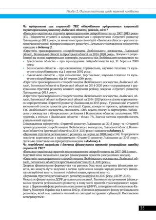 25
Розділ 2. Оцінка політики щодо наявної проблеми
Чи пріоритети цих стратегій ТКС відповідають пріоритетам стратегій
територіального розвитку Львівської області, районів, міст?
«Польсько-українська стратегія транскордонного співробітництва на 2007-2015 роки»
[13]. Пріоритети стратегії в цілому корелюються з пріоритетами «Стратегії розвитку
Львівщини до 2015 року», за винятком стратегічної цілі «Львівська область– регіон ста-
лого економічного і підприємницького розвитку». Детальне співставлення пріоритетів
наведене в додатку 2.
«Стратегія транскордонного співробітництва Люблінського воєводства, Львівської
області, Волинської області та Брестської області на 2014-2020 роки». Документ розро-
блений на основі партнерських договорів, укладених між Люблінським воєводством та:
•• Брестською областю – про прикордонне співробітництво від 31 березня 2000
року;
•• Волинською областю – про економічне, торговельне, науково-технічне та куль-
турне співробітництво від 1 жовтня 2002 року;
•• Львівською областю – про економічне, торговельне, науково-технічне та куль-
турне співробітництво від 16 червня 2004 року.
«Стратегія транскордонного співробітництва Люблінського воєводства, Львівської об-
ласті, Волинської області та Брестської області на 2014-2020 роки» напрацьована з ура-
хуванням стратегій розвитку кожного окремого регіону, зокрема «Стратегії розвитку
Львівщини до 2015 року».
«Стратегія транскордонного співробітництва Люблінського воєводства, Львівської об-
ласті,Волинської областіта Брестської області на 2014-2020 роки» в цілому корелюєють-
ся з пріоритетами «Стратегії розвитку Львівщини до 2015 року».У рамках цієї стратегії
визначений список проектів для реалізації. Однак, конкретні проекти, орієнтовані на
ТКС Люблінського воєводства, становлять 100% всього списку, в партнерстві Люблін-
ського воєводства з білоруськими регіонами і Волинською областю заплановано 93%
проектів, а спільно з Львівською областю – тільки 7%. Значна частина проектів носить
узагальнений характер.
Співставлення пріоритетів «Стратегії розвитку Львівщини до 2015 року» та «Стратегії
транскордонного співробітництва Люблінського воєводства, Львівської області, Волин-
ської області та Брестської області на 2014-2020 роки» наведене в додатку 3.
«Державна стратегія регіонального розвитку на період до 2020 року» [14]. Її пріоритети
повністю корелюються з пріоритетами «Стратегії розвитку Львівщини до 2015 року».
Детальне співставлення пріоритетів наведене в додатку 4.
Чи передбачені механізми і джерела фінансування проектів (операційних заходів)
стратегій ТКС?
«Польсько-українська стратегія транскордонного співробітництва на 2007-2015 роки».
Відсутній опис механізмів і джерел фінансування проектів (операційних заходів).
«Стратегія транскордонного співробітництва Люблінського воєводства, Львівської об-
ласті, Волинської області та Брестської області на 2014-2020 роки».
Джерела фінансування формуються «за рахунок будь-яких доступних фінансових ко-
штів, які можуть бути залучені з метою здійснення заходів заради розвитку» (націо-
нальні публічні кошти, іноземні публічні кошти, приватні кошти).
«Державна стратегія регіонального розвитку на період до 2020 року» (ДСРР-2020).
Механізм фінансування ДСРР детально розписаний. Головним інструментом фінансу-
вання проектів регіонального розвитку, в тому числі проектів транскордонного харак-
теру, є Державний фонд регіонального розвитку (ДФРР), затверджений постановою Ка-
бінету Міністрів України від 4 липня 2012 р. «Питання державного фонду регіонального
розвитку», який має замінити чинний на сьогодні інструмент субвенцій. Постановою
затверджується:
 