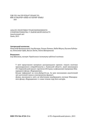 ISBN 978-966-8728-13-6 © ГО «Європейський діалог», 2015
Аналіз політики транскордонного
співробітництва у Львівській області
Аналітичний звіт
Львів, 2015
Авторський колектив:
Олександр Волошинський, Ігор Каспрук, Галина Литвин, Надія Мікула, Руслана Рудніць-
ка, Олександр Софій, Василь Хім’як, Олена Шинаровська
Рецензент:
Ігор Шевляков, експерт Українського інституту публічної політики
У звіті представлені матеріали дослідницького проекту «Аналіз політики
транскордонного співробітництва у Львівській області», який виконувався
ГО «Європейський діалог» протягом 2014 року за фінансової підтримки Між-
народного фонду «Відродження».
Більше інформації на www.dialog.lviv.ua. За цим посиланням аналітичний
звіт доступний також в електронному форматі.
Думки, висловлені в звіті, не обов’язково відображають погляди Міжнарод-
ного фонду «Відродження» і є лише точкою зору його авторів.
УДК 332.146:339.923](477.83)(047.32)
ББК 65.04(4УКР-4ЛЬВ)+65.9(4УКР-4ЛЬВ)5
А64
 