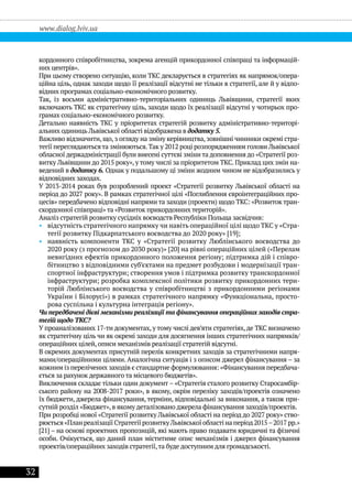 32
www.dialog.lviv.ua
кордонного співробітництва, зокрема агенцій прикордонної співпраці та інформацій-
них центрів».
При цьому створено ситуацію, коли ТКС декларується в стратегіях як напрямок/опера-
ційна ціль, однак заходи щодо її реалізації відсутні не тільки в стратегії, але й у відпо-
відних програмах соціально-економічного розвитку.
Так, із восьми адміністративно-територіальних одиниць Львівщини, стратегії яких
включають ТКС як стратегічну ціль, заходи щодо їх реалізації відсутні у чотирьох про-
грамах соціально-економічного розвитку.
Детально наявність ТКС у пріоритетах стратегій розвитку адміністративно-територі-
альних одиниць Львівської області відображена в додатку 5.
Важливо відзначити, що, з огляду на зміну керівництва, зовнішні чинники окремі стра-
тегії переглядаютьсята змінюються.Так у 2012 році розпорядженням голови Львівської
обласної держадміністрації були внесені суттєві зміни та доповнення до «Стратегії роз-
витку Львівщини до 2015 року», у тому числі за пріоритетом ТКС. Приклад цих змін на-
ведений в додатку 6. Однак у подальшому ці зміни жодним чином не відобразились у
відповідних заходах.
У 2013-2014 роках був розроблений проект «Стратегії розвитку Львівської області на
період до 2027 року». В рамках стратегічної цілі «Поглиблення євроінтеграційних про-
цесів» передбачено відповідні напрями та заходи (проекти) щодо ТКС: «Розвиток тран-
скордонної співпраці» та «Розвиток прикордонних територій».
Аналіз стратегій розвитку сусідніх воєводств Республіки Польща засвідчив:
•• відсутність стратегічного напрямку чи навіть операційної цілі щодо ТКС у «Стра-
тегії розвитку Підкарпатського воєводства до 2020 року» [19];
•• наявність компоненти ТКС у «Стратегії розвитку Люблінського воєводства до
2020 року (з прогнозом до 2030 року)» [20] на рівні операційних цілей («Перелам
невигідних ефектів прикордонного положення регіону; підтримка дій і співро-
бітництво з відповідними суб’єктами на предмет розбудови і модернізації тран-
спортної інфраструктури; створення умов і підтримка розвитку транскордонної
інфраструктури; розробка комплексної політики розвитку прикордонних тери-
торій Люблінського воєводства у співробітництві з прикордонними регіонами
України і Білорусі») в рамках стратегічного напрямку «Функціональна, просто-
рова суспільна і культурна інтеграція регіону».
Чи передбачені дієві механізми реалізації та фінансування операційних заходів стра-
тегій щодо ТКС?
У проаналізованих 17-ти документах, у тому числі дев’яти стратегіях,де ТКС визначено
як стратегічну ціль чи як окремі заходи для досягнення інших стратегічних напрямків/
операційних цілей, описи механізмів реалізації стратегій відсутні.
В окремих документах присутній перелік конкретних заходів за стратегічними напря-
мами/операційними цілями. Аналогічна ситуація і з описом джерел фінансування – за
кожним із перелічених заходів є стандартне формулювання: «Фінансування передбача-
ється за рахунок державного та місцевого бюджетів».
Виключення складає тільки один документ – «Стратегія сталого розвитку Старосамбір-
ського району на 2008-2017 роки», в якому, окрім переліку заходів/проектів означено
їх бюджети, джерела фінансування, терміни, відповідальні за виконання, а також при-
сутній розділ «Бюджет», в якому деталізовано джерела фінансування заходів/проектів.
При розробці нової «Стратегії розвитку Львівської області на період до 2027 року» ство-
рюється«ПланреалізаціїСтратегіїрозвиткуЛьвівськоїобластінаперіод2015–2017рр.»
[21] – на основі проектних пропозицій, які мають право подавати юридичні та фізичні
особи. Очікується, що даний план міститиме опис механізмів і джерел фінансування
проектів/операційних заходів стратегії,та буде доступним для громадськості.
 