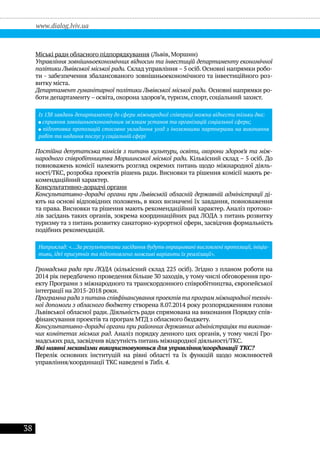 38
www.dialog.lviv.ua
Міські ради обласного підпорядкування (Львів, Моршин)
Управління зовнішньоекономічних відносин та інвестицій департаменту економічної
політики Львівської міської ради. Склад управління – 5 осіб. Основні напрямки робо-
ти - забезпечення збалансованого зовнішньоекономічного та інвестиційного роз-
витку міста.
Департамент гуманітарної політики Львівської міської ради. Основні напрямки ро-
боти департаменту – освіта, охорона здоров’я,туризм, спорт, соціальний захист.
Із 138 завдань департаменту до сфери міжнародної співпраці можна віднести тільки два:
сприяння зовнішньоекономічним зв'язкам установ та організацій соціальної сфери;
підготовка пропозицій стосовно укладання угод з іноземними партнерами на виконання
робіт та надання послуг у соціальній сфері
Постійна депутатська комісія з питань культури, освіти, охорони здоров’я та між-
народного співробітництва Моршинської міської ради. Кількісний склад – 5 осіб. До
повноважень комісії належить розгляд окремих питань щодо міжнародної діяль-
ності/ТКС, розробка проектів рішень ради. Висновки та рішення комісії мають ре-
комендаційний характер.
Консультативно-дорадчі органи
Консультативно-дорадчі органи при Львівській обласній державній адміністрації ді-
ють на основі відповідних положень, в яких визначені їх завдання, повноваження
та права. Висновки та рішення мають рекомендаційний характер. Аналіз протоко-
лів засідань таких органів, зокрема координаційних рад ЛОДА з питань розвитку
туризму та з питань розвитку санаторно-курортної сфери, засвідчив формальність
подібних рекомендацій.
Наприклад: «…За результатами засідання будуть опрацьовані висловлені пропозиції, ініціа-
тиви, ідеї присутніх та підготовлено можливі варіанти їх реалізації».
Громадська рада при ЛОДА (кількісний склад 225 осіб). Згідно з планом роботи на
2014 рік передбачено проведення більше 30 заходів, у тому числі обговорення про-
екту Програми з міжнародного та транскордонного співробітництва, європейської
інтеграції на 2015-2018 роки.
Програмна рада з питань співфінансування проектів та програм міжнародної техніч-
ної допомоги з обласного бюджету створена 8.07.2014 року розпорядженням голови
Львівської обласної ради. Діяльність ради спрямована на виконання Порядку спів-
фінансування проектів та програм МТД з обласного бюджету.
Консультативно-дорадчі органи при районних державних адміністраціях та виконав-
чих комітетах міських рад. Аналіз порядку денного цих органів, у тому числі Гро-
мадських рад, засвідчив відсутність питань міжнародної діяльності/ТКС.
Які наявні механізми використовуються для управління/координації ТКС?
Перелік основних інституцій на рівні області та їх функцій щодо можливостей
управління/координації ТКС наведені в Табл. 4.
 