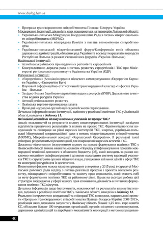 40
www.dialog.lviv.ua
•• Програма транскордонного співробітництва Польща-Білорусь-Україна
Міждержавні інституції,діяльність яких поширюється на територію Львівської області:
•• Українсько-польська Міжурядова Координаційна Рада з питань міжрегіонально-
го співробітництва (МКРМС)
•• Українсько-польська міжурядова Комісія з питань економічного співробітни-
цтва
•• Українсько-польський міжрегіональний форум/Конференція голів обласних
державних адміністрацій, обласних рад України та воєвод і маршалків воєводств
Республіки Польща (в рамках економічних форумів «Україна-Польща»)
Національні інституції:
•• Асамблея українських прикордонних регіонів та єврорегіонів
•• Консультативно-дорадча рада з питань розвитку єврорегіонів і ТКС при Мініс-
терстві регіонального розвитку та будівництва України (КДР)
Регіональні інституції:
•• «Єврорегіони» (Асоціація органів місцевого самоврядування «Єврорегіон Карпа-
ти Україна», «Єврорегіон Буг»)
•• Науковий інформаційно-статистичний транскордонний кластер «Інфостат Укра-
їна – Польща»
•• Західно-Бузьке басейнове управління водних ресурсів (БУВР) Державного агент-
ства водних ресурсів України
•• Агенції регіонального розвитку
•• Львівська торгово-промислова палата
•• Провідні неурядові організації європейського спрямування.
Детальна інформація щодо інституцій, задіяних у реалізації політики ТКС у Львівській
області, наведена в додатку 11.
Які наявні механізми впливу ключових учасників на процес ТКС?
Аналіз можливостей та результатів впливу вищеперерахованих інституцій засвідчив
відсутність практичних результатів їх впливу на процес ТКС. Фрагментарно існує ко-
ординація та співпраця на рівні окремих інституцій ТКС, зокрема, українсько-поль-
ської Міжурядової координаційної ради з питань міжрегіонального співробітництва
(МКРМС), Міжрегіональної асоціації «Карпатський Єврорегіон». В результаті такої
співпраці розробляються рекомендації для покращення окремих аспектів ТКС.
Достатньо ефективним інструментом впливу на процес формування політики ТКС у
Львівській області можна вважати механізм «Порядку співфінансування проектів між-
народної технічної допомоги з обласного бюджету» [23], який виходить за рамки ви-
ключно механізму співфінансування і дозволяє налагодити систему взаємодії учасни-
ків ТКС із структурами органів місцевої влади, узгодження спільних цілей в сфері ТКС
та кооперації ресурсів для їх досягнення.
Позитивним фактом можна назвати прецедент створення у 2013 році в структурі Мос-
тиської районної ради відділу з питань реалізації програм і проектів місцевого роз-
витку, міжнародного співробітництва та захисту прав споживачів, який ставить собі
за мету формування політики ТКС на районному рівні. Однак на сьогодні робота цієї
структури зосереджена у сфері захисту прав споживачів, діяльність в питаннях форму-
вання політики ТКС відсутня.
Детальна інформація щодо інструментів, можливостей та результатів впливу інститу-
цій, задіяних в реалізації політики ТКС у Львівській області, наведена в додатку 12.
Реальним інструментом координації та співпраці ТКС виявились парасолькові проек-
ти «Програми транскордонного співробітництва Польща-Білорусь-Україна 2007-2013»,
реалізація яких дозволила залучити у Львівську область більше 1,25 млн. євро коштів
ЄС, об’єднати більше 100 неурядових організацій, органів місцевого самоврядування,
державних адміністрацій та апробувати механізми їх кооперації з метою напрацюван-
 
