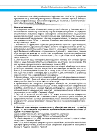 41
ня рекомендацій для «Програми Польща–Білорусь–Україна 2014-2020» і формування
пріоритетів ТКС у проекті Стратегії розвитку Львівської області на період до 2020 року.
Детальнаінформаціящодопарасольковихпроектів,якіреалізуютьсянатериторіїЛьвів-
ської області, наведена в додатку 13.
Попередні висновки
1. Формування політики міжнародної/транскордонної співпраці у Львівській області
сконцентроване на єдиному виконавчому підрозділі ЛОДА-департаменті міжнародного
співробітництва та туризму. На рівні інших органів місцевої виконавчої влади (районні
державні адміністрації, виконавчі комітети міських рад) подібні структури відсутні, пи-
тання міжнародної/транскордонної співпраці делегуються іншим структурним підрозді-
лам,для яких питання ТКС не є основними. Відповідно, вони не підкріплені людськими і
матеріальними ресурсами.
2. Із наявного 21 структурного підрозділу (департаментів, управлінь, служб та відділів)
Львівської обласної державної адміністрації прямо чи опосередковано лише дев’ять під-
розділів ведуть самостійну політику щодо розвитку міжнародної/транскордонної співп-
раці. Ця діяльність зафіксована в положеннях про їх діяльність і включена як складова
обласних програм розвитку, що реалізуються відповідними підрозділами та відповідно
забезпечені бюджетним фінансуванням. Однак роботy підрозділи в жодній мірі не коре-
люють між собою.
3. Зміст діяльності щодо міжнародної/транскордонної співпраці всіх категорій органів
місцевої влади Львівської області демонструє повне домінування окремих заходів ТКС
над заходами,націленими власне на управління процесом ТКС.
4.На рівні органів місцевого самоврядування (обласна,районні,міські ради) сфері міжна-
родної/транскордонної співпраці не приділяється належної уваги – постійні депутатські
комісії, до компетенції яких входить ТКС, є лише у Львівській обласній раді, семи район-
них радах і тільки одній міській раді.При цьому зміст їх діяльності зводиться до розгляду
окремих питань ТКС,а не розробки системних рішень.
5. Єдиним діючим елементом системи координації інституцій, відповідальних за реалі-
зацію політики ТКС у Львівській області, є механізм «Порядку співфінансування проектів
міжнародної технічної допомоги з обласного бюджету».
6. Фрагментарно існує співпраця на рівні окремих інституцій ТКС, зокрема, українсько-
польської Міжурядової координаційної ради з питань міжрегіонального співробітництва
(МКРМС), Міжрегіональної асоціації «Карпатський Єврорегіон». Однак результати такої
співпраці замкнуті на вузькому колі інституцій і мають незначний вплив на формування
та управління процесом ТКС у Львівській області.
7. Європейські інституції, відповідальні за ТКС, мають незначний вплив на формуван-
ня та управління процесом ТКС у Львівській області. Ефективність участі Львівщини, як
і українських регіонів в цілому, у цих інституціях можна визначити як низьку – регіони
використовують це лише для власного позиціонування як учасників міжнародного спів-
робітництва.
h. Низький рівень використання потенціалу міжнародних програм і проектів у
сфері ТКС на Львівщині в порівнянні з прилеглими воєводствами Польщі та су-
сідніми областями України
Аналіз цієї причини вимагає дати відповідь на наступні запитання:
Які міжнародні програми/проекти ТКС діють у Львівській області?
Чи обрані програми/проекти ТКС враховують економічні та соціально-культурні пріори-
тети розвитку Львівської області?
Який обсяг коштів через ці програми/проекти залучається в економічну та соціально-
культурну сфери розвитку Львівської області у порівнянні з прилеглими воєводствами
Польщі та сусідніми областями України?
Розділ 2. Оцінка політики щодо наявної проблеми
 