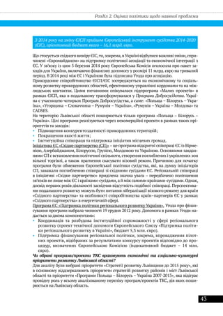 43
З 2014 року на зміну ЄІСП прийшов Європейський інструмент сусідства 2014-2020
(ЄІС), орієнтовний бюджет якого – 16,1 млрд. євро.
Що стосується східного виміру ЄІС,то,зокрема,вУкраїні відбулися важливі зміни,спри-
чинені «Євромайданом» на підтримку політичної асоціації та економічної інтеграції з
ЄС. У зв’язку із цим 5 березня 2014 року Європейська Комісія оголосила про пакет за-
ходів для України, включаючи фінансову допомогу у розмірі 11 млрд. євро на тривалий
період. В 2014 році між ЄС і Україною була підписана Угода про асоціацію.
Прикордонне співробітництво ЄІСП/ЄІС зосереджується на економічному та соціаль-
ному розвитку прикордонних областей, ефективному управлінні кордонами та на між-
людських контактах. Цими питаннями опікувалася підпрограма «Малих проектів» в
рамках ЄІСП, яка в подальшому трансформувалася у Програми Добросусідства. Украї-
на є учасницею чотирьох Програм Добросусідства, а саме: «Польща – Білорусь – Укра-
їна», «Угорщина – Словаччина – Румунія – Україна», «Румунія – Україна – Молдова» та
CADSES.
На територію Львівської області поширюється тільки програма «Польща – Білорусь –
Україна». Цілі програми реалізуються через некомерційні проекти в рамках таких прі-
оритетів та заходів:
•• Підвищення конкурентоздатності прикордонних територій;
•• Покращення якості життя;
•• Інституційна співпраця та підтримка ініціатив місцевих громад.
Ініціатива ЄС «Східне партнерство (СП)»–це програма відкритої співпраці ЄС із Вірме-
нією, Азербайджаном, Білоруссю, Грузією, Молдовою та Україною. Основними завдан-
нями СП є встановлення політичної спільноти,створення поглиблених і укріплених зон
вільної торгівлі, а також прагнення скасувати візовий режим. Причиною для початку
програми були обмеження Європейської політики сусідства, які, на думку ініціаторів
CП, заважали поглибленню співпраці зі східними сусідами ЄС. Регіональній співпраці
в ініціативі «Східне партнерство» приділена значна увага – передбачено поліпшення
зв’язків нелише між ЄС і країнами-сусідами,а й між самими країнами-сусідами.Однак,
досвід перших років діяльності засвідчив відсутність подібної співпраці. Перспектива-
ми подальшого розвитку можуть бути питання лібералізації візового режиму для країн
«Східного партнерства» та особливості співробітництва країн–партнерів ЄС у рамках
«Східного партнерства» в енергетичній сфері.
Програма ЄС «Підтримка політики регіонального розвитку України». Угода про фінан-
сування програми набрала чинності 19 грудня 2012 року. Допомога в рамках Угоди на-
дається за двома компонентами:
•• Координація та розбудова інституційної спроможності у сфері регіонального
розвитку (проект технічної допомоги Європейського Союзу «Підтримка політи-
ки регіонального розвитку в Україні», бюджет 5,3 млн. євро).
•• Підтримка фінансування регіональної політики, зокрема, впровадження пілот-
них проектів, відібраних за результатами конкурсу проектів відповідно до про-
цедур, визначених Європейською Комісією (індикативний бюджет – 14 млн.
євро).
Чи обрані програми/проекти ТКС враховують економічні та соціально-культурні
пріоритети розвитку Львівської області?
Для аналізу були вибрані пріоритети «Стратегії розвитку Львівщини до 2015 року», які
в основному віддзеркалюють пріоритети стратегій розвитку районів і міст Львівської
області та пріоритети «Програми Польща – Білорусь – Україна 2007-2013», яка відіграє
провідну роль у всьому аналізованому переліку програм/проектів ТКС, дія яких поши-
рюється на Львівську область.
Розділ 2. Оцінка політики щодо наявної проблеми
 