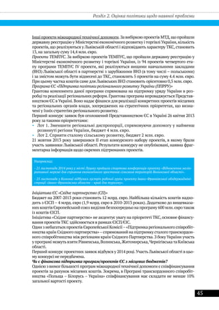 45
Інші проекти міжнародноїтехнічноїдопомоги.За вибіркою проектів МТД,що пройшли
державну реєстрацію у Міністерстві економічного розвитку і торгівлі України, кількість
проектів, що реалізуються у Львівській області і відповідають характеру ТКС, становить
13, на загальну суму 14,4 млн. євро.
Проекти ТЕМПУС. За вибіркою проектів ТЕМПУС, що пройшли державну реєстрацію у
Міністерстві економічного розвитку і торгівлі України, із 94 проектів четвертого ета-
пу програми ТЕМПУС IV проекти, які реалізуються вищими навчальними закладами
(ВНЗ) Львівської області в партнерстві з зарубіжними ВНЗ (в тому числі – польськими)
і за змістом можуть бути віднесені до ТКС, становлять 5 проектів на суму 4.4 млн. євро.
При цьому частка коштів саме для Львівських ВНЗ становить орієнтовно 0,5 млн. євро.
Програма ЄС «Підтримка політики регіонального розвитку України (ППРРУ)»
Грантова компонента даної програми спрямована на підтримку уряду України в роз-
робці та реалізації регіональних реформ.Грантова програма впроваджується Представ-
ництвом ЄС в Україні.Воно надає фінанси для реалізації конкретних проектів місцевих
та регіональних органів влади, зосереджених на стратегічних пріоритетах, що визна-
чені у їхніх стратегіях регіонального розвитку.
Перший конкурс заявок був оголошений Представництвом ЄС в Україні 26 квітня 2013
року за такими пріоритетами:
•• Лот 1. Зменшити регіональні диспропорції, спрямовуючи допомогу у найменш
розвинуті регіони України, бюджет 4 млн. євро.
•• Лот 2. Сприяти сталому сільському розвитку, бюджет 2 млн. євро.
21 жовтня 2013 року завершився ІІ етап конкурсного набору проектів, в якому брали
участь заявники Львівської області. Результати конкурсу не опубліковані, наявна фраг-
ментарна інформація щодо окремих підтриманих проектів.
Наприклад:
- 21 листопада 2014 року у місті Луцьку пройшла стартова конференція проекту «Відновлення меліо-
ративної мережі для сприяння економічного зростання сільських територій Волинської області».
- 25 листопада у Коломиї відбулась зустріч робочої групи проекту Івано-Франківської облдержадміні-
страції «Івано-Франківська область – край для туризму».
Ініціатива ЄС «Східне партнерство (СП)»
Бюджет на 2007-2013 роки становить 12 млрд. євро. Найбільша кількість коштів надхо-
дить з ЄІСП – 4 млрд. євро (1,9 млрд. євро в 2010-2013 роках). Додатково до вищевказа-
них коштів Європейський союз виділив безпосередньо на програму 600 млн.євротакож
із коштів ЄІСП.
Ініціатива «Східне партнерство» не акцентує увагу на пріоритеті ТКС, основне фінансу-
вання проектів ТКС здійснюється в рамках ЄІСП/ЄІС.
Один з небагатьох проектів Європейської Комісії–«Підтримка регіонального співробіт-
ництва країн Східного партнерства»–спрямований на підтримку сталоготранскордон-
ного співробітництва між регіонами країн Східного Партнерства. З боку України участь
у програмі можутьвзяти Рівненська,Волинська,Житомирська,Чернігівськата Київська
області.
Перший конкурс проектних заявок відбувся у 2014 році.Участь Львівської області в цьо-
му конкурсі не передбачена.
Чи є фінансова підтримка програм/проектів ЄС з місцевих бюджетів?
Однією з вимогбільшості програм міжнародноїтехнічноїдопомоги є співфінансування
проектів за рахунок місцевих коштів. Зокрема, в Програмі транскордонного співробіт-
ництва «Польща – Білорусь – Україна» співфінансування має складати не менше 10%
загальної вартості проекту.
Розділ 2. Оцінка політики щодо наявної проблеми
 