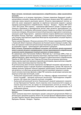 49
Щодо питання «Активізація транскордонного співробітництва у сфері надзвичайних
ситуацій»:
Відповідальною за ці питання структурою є Головне управління Державної служби з
надзвичайних ситуацій у Львівській області. Ключовим заходом щодо ТКС в роботі цієї
структури можна вважати реалізацію проекту «Розвиток транскордонної системи за-
хисту від загроз природного характеру на українсько-польському кордоні» в рамках
програми транскордонного співробітництва «Польща – Білорусь – Україна 2007-2013»
у 2011-2012 роках. Мета проекту – підвищення ефективності заходів з охорони навко-
лишнього середовища в прикордонному регіоні через розвиток транскордонної сис-
теми боротьби зі стихійними небезпеками шляхом створення постійної інституційної
основидля співпраці,збільшення потужностей рятувальних підрозділівта навчання ря-
тувальних служб. Лідер проекту –державна пожежна охорона Люблінського воєводства
Республіки Польща. Партнери – державна пожежна охорона Підкарпатського воєвод-
ства, Головне територіальне управління Міністерства надзвичайних ситуацій України у
Львівській області.
Також в рамках Програми «Польська допомога 2014» Головне управління ДСНС України
у Львівській області отримало обладнання від Головної школи пожежної служби у Вар-
шаві,яке передалильвівським рятувальникам відповіднодо проекту «Хімічна,біологіч-
на, радіаційна загроза –транскордонне забезпечення і співпраця».
Щодо питання «Підвищення кваліфікації посадових осіб місцевих органів виконавчої
влади та органів місцевого самоврядування з питаньтранскордонного співробітництва
за рахунок коштів міжнародної технічної допомоги та інших джерел»:
На державному рівні Постановою Кабінету Міністрів від 5 листопада 2008 р. була за-
тверджена «Державна цільова програма підготовки,перепідготовкита підвищення ква-
ліфікації фахівців у сфері європейської інтеграції та євроатлантичного співробітництва
України на 2008-2015 роки», яка 5 березня 2014 року була достроково припинена.
Серед переліку курсів цієї програми (європейська інтеграція,євроатлантичне співробіт-
ництво, мовна підготовка) відсутня тематика ТКС.
На регіональному рівні питання підвищення кваліфікації посадових осіб місцевих ор-
ганів виконавчої влади та органів місцевого самоврядування з питань ТКС відсутнє на
порядку денному Львівської обласної державної адміністрації. В регіональних програ-
мах розвитку та в обов’язках департаментів відсутні відповідні завдання та заходи.
Аналіз питання підготовки фахівців в сфері ТКС засвідчив,що регулярне навчання про-
водиться на базі двох інституцій, а саме:
•• Львівський національний університет ім. І.Франка, кафедра економічної і соці-
альної географії – програма навчальної дисципліни «Транскордонне співробіт-
ництво» (86 годин) для студентів політико-географів;
•• Львівський регіональний інститут Національної академії державного управлін-
ня при Президентові України. Аналіз переліку семи спеціальностей та курсів за-
свідчив відсутність тем, які прямо чи опосередковано дотичні до питань ТКС, у
тому числі й за спеціальністю «Управління проектами», яка акредитована за IV
(найвищим) рівнем.
Щодо питання «Створення мережі інформаційних центрів транскордонного співробіт-
ництва»:
Аналіз засвідчив відсутність відповідних заходів у діяльності департаментів ЛОДА та в
регіональних програмах розвитку області. На сьогодні функції інформаційного центру
(на рівні України) виконує Представництво спільного технічного секретаріату у Львові
Програми «Польща – Білорусь–Україна».
Розділ 2. Оцінка політики щодо наявної проблеми
 