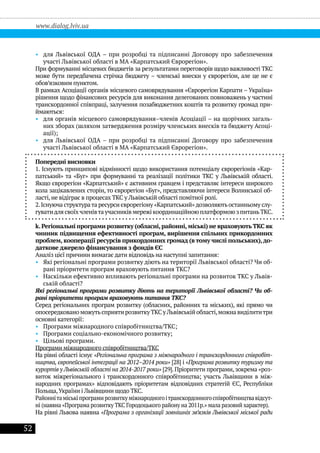 52
www.dialog.lviv.ua
•• для Львівської ОДА – при розробці та підписанні Договору про забезпечення
участі Львівської області в МА «Карпатський Єврорегіон».
При формуванні місцевих бюджетів за результатами переговорів щодо важливості ТКС
може бути передбачена стрічка бюджету – членські внески у єврорегіон, але це не є
обов’язковим пунктом.
В рамках Асоціації органів місцевого самоврядування «Єврорегіон Карпати – Україна»
рішення щодо фінансових ресурсів для виконання делегованих повноважень у частині
транскордонної співпраці, залучення позабюджетних коштів та розвитку громад при-
ймаються:
•• для органів місцевого самоврядування–членів Асоціації – на щорічних загаль-
них зборах (шляхом затвердження розміру членських внесків та бюджету Асоці-
ації);
•• для Львівської ОДА – при розробці та підписанні Договору про забезпечення
участі Львівської області в МА «Карпатський Єврорегіон».
Попередні висновки
1. Існують принципові відмінності щодо використання потенціалу єврорегіонів «Кар-
патський» та «Буг» при формуванні та реалізації політики ТКС у Львівській області.
Якщо єврорегіон «Карпатський» є активним гравцем і представляє інтереси широкого
кола зацікавлених сторін, то єврорегіон «Буг», представляючи інтереси Волинської об-
ласті, не відіграє в процесах ТКС у Львівській області помітної ролі.
2.Існуюча структурата ресурси єврорегіону «Карпатський»дозволяють останньому слу-
гуватидлясвоїхчленівтаучасниківмережі координаційноюплатформоюзпитаньТКС.
k.Регіональні програми розвитку (обласні,районні,міські) не враховують ТКС як
чинник підвищення ефективності програм, вирішення спільних прикордонних
проблем, кооперації ресурсів прикордонних громад (в тому числі польських),до-
даткове джерело фінансування з фондів ЄС
Аналіз цієї причини вимагає дати відповідь на наступні запитання:
•• Які регіональні програми розвитку діють на території Львівської області? Чи об-
рані пріоритети програм враховують питання ТКС?
•• Наскільки ефективно впливають регіональні програми на розвиток ТКС у Львів-
ській області?
Які регіональні програми розвитку діють на території Львівської області? Чи об-
рані пріоритети програм враховують питання ТКС?
Серед регіональних програм розвитку (обласних, районних та міських), які прямо чи
опосередковано можутьсприяти розвитку ТКС у Львівській області,можна виділититри
основні категорії:
•• Програми міжнародного співробітництва/ТКС;
•• Програми соціально-економічного розвитку;
•• Цільові програми.
Програми міжнародного співробітництва/ТКС
На рівні області існує «Регіональна програма з міжнародного і транскордонного співробіт-
ництва, європейської інтеграції на 2012–2014 роки» [28] і «Програма розвитку туризму та
курортів у Львівській області на 2014-2017 роки» [29]. Пріоритети програми, зокрема «роз-
виток міжрегіонального і транскордонного співробітництва; участь Львівщини в між-
народних програмах» відповідають пріоритетам відповідних стратегій ЄС, Республіки
Польща,України і Львівщини щодо ТКС.
Районнітаміськіпрограмирозвиткуміжнародногоітранскордонногоспівробітництвавідсут-
ні (наявна «Програма розвитку ТКС Городоцького району на 2011р.» мала разовий характер).
На рівні Львова наявна «Програма з організації зовнішніх зв’язків Львівської міської ради
 
