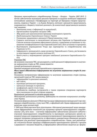 57
Програма транскордонного співробітництва Польща – Білорусь - Україна 2007-2013. З
метою забезпечення відповідної реклами Програми та надання необхідної інформації
потенційним заявникам і бенефіціарам на території дії Програми створені представ-
ництва, зокрема в Україні – у м.Львові. Витрати, пов’язані з діяльністю представництв,
покриваються з бюджету технічної допомоги. До компетенції представництв належать
такі завдання:
•• Виконання плану з інформації та комунікації;
•• Організаційна підтримка засідань СМК;
•• Збір даних для вдосконалення процедур моніторингу проектів.
•• Представництво Європейського Союзу в Україні
•• Головними завданнями в діяльності Представництва є такі:
•• Сприяти політичним та економічним зв’язкам між Україною та Європейським
Союзом шляхом підтримки ефективного діалогу з урядовими установами та під-
вищення поінформованості про Європейський Союз, його установи та програми;
•• Відстежувати впровадження Угоди про партнерство та співробітництво між
Україною та ЄС;
•• Інформувати громадськість щодо розвитку Європейського Союзу, роз’яснювати
та відстоювати окремі аспекти політики ЄС;
•• Брати участь у впровадженні програм зовнішньої допомоги Європейського Со-
юзу.
Учасники ТКС
До основних учасників ТКС,якідекларуютьу своїйдіяльності інформуваннята залучен-
ня зацікавлених сторін до ТКС, можна віднести:
Агенції регіонального розвитку;
Провідні неурядові організації європейського спрямування.
Яким чином здійснюється інформування та залучення зацікавлених сторін до учас-
ті в ТКС?
Основними інструментами інформування та залучення зацікавлених сторін (громад,
організацій тощо) до ТКС можна вважати:
•• інформаційні та рекламні кампанії;
•• веб-сайти;
•• відповідні регіональні програми;
•• навчальні семінари та тренінги;
•• конференції, круглі столи тощо.
•• Особливістю подібних інструментів є також сприяння створенню партнерств
між учасниками по різні сторони кордону.
Національні, регіональні та місцеві органи влади
Міністерство регіонального розвитку, будівництва та житлово-комунального господар-
ства України
Основною формоюдіяльності Міністерства щодо інформування громадськості про між-
народне співробітництво,утому числі ТКС,є офіційний сайт.Однак інформація на сайті
висвітлює лише поточні події.
У 2009 році Міністерством було підготовлено «Методичні рекомендації щодо викорис-
тання інформаційних технологій для підтримки проектів транскордонного співробіт-
ництва» [35], мета яких – «системне інформаційне забезпечення діяльності суб’єктів і
учасників транскордонного співробітництва та відповідних центральних органів ви-
конавчої влади для покращення конкурентоспроможності транскордонних проектів, їх
широкої підтримки громадськістю та ефективного використання обмежених ресурсів,
необхідних для реалізації транскордонного співробітництва». Однак, дані рекоменда-
ції стосуються більше процедур співфінансування транскордонних проектів і програм
з державного і місцевих бюджетів, а інформаційне забезпечення зводиться до «форму-
Розділ 2. Оцінка політики щодо наявної проблеми
 