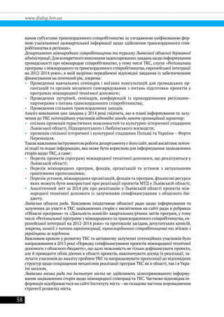 58
www.dialog.lviv.ua
вання суб’єктами транскордонного співробітництва за узгодженою уніфікованою фор-
мою узагальненої щоквартальної інформації щодо здійснення транскордонного спів-
робітництва в регіонах».
Департамент міжнародного співробітництва та туризму Львівської обласної державної
адміністрації.Дляконкретноговиконаннязадекларованихзавданьщодоінформування
громадськості про міжнародне співробітництво, у тому числі ТКС, слугує «Регіональна
програма з міжнародноготатранскордонного співробітництва,європейської інтеграції
на 2012-2014 роки», в якій щорічно передбачені відповідні завдання із забезпеченням
фінансування на поточний рік, зокрема:
•• Проведення навчальних семінарів і виїзних консультацій для громадських ор-
ганізацій та органів місцевого самоврядування з питань підготовки проектів у
програмах міжнародної технічної допомоги;
•• Проведення зустрічей, семінарів, конференцій із прикордонними регіонами–
партнерами з питань транскордонного співробітництва;
•• Проведення спільних транскордонних заходів.
Аналіз виконання цих завдань у 2014 році свідчить, що в плані інформування та залу-
чення до ТКС потенційних учасників відповідні заходи мають промоційний характер:
•• спільна промоція туристичних можливостей та культурно-історичної спадщини
Львівської області, Підкарпатського і Люблінського воєводств;
•• промоція спільної історичної і культурної спадщини Польщі та України – Форти
Перемишля.
Також важливим інструментом роботидепартаменту є його сайт,який висвітлює поточ-
ні події та подає інформацію, яка може бути корисною для інформування зацікавлених
сторін щодо ТКС, а саме:
•• Перелік проектів (програм) міжнародної технічної допомоги, що реалізуються у
Львівській області;
•• Перелік міжнародних програм, фондів, організацій та установ з актуальними
грантовими пропозиціями;
•• Перелік установ, міжнародних організацій, фондів та програм, фінансові ресурси
яких можуть бути використані при реалізації проектів МТД у Львівській області;
•• Аналітичний звіт за 2014 рік про реалізацію у Львівській області проектів між-
народної технічної допомоги із залученням співфінансування з обласного бю-
джету.
Львівська обласна рада. Важливою ініціативою обласної ради щодо інформування та
залучення до участі в ТКС зацікавлених сторін є висвітлення на сайті ради в рубриках
«Обласні програми» та «Діяльність комісій» квартальних/річних звітів програм, у тому
числі «Регіональної програми з міжнародного та транскордонного співробітництва, єв-
ропейської інтеграції на 2012-2014 роки» та протоколів засідань депутатських комісій,
зокрема, комісії з питань євроінтеграції, транскордонного співробітництва та зв’язків з
українцями за кордоном.
Важливим кроком у розвитку ТКС та активному залученні потенційних учасників було
напрацювання в 2013 році «Порядку співфінансування проектів міжнародної технічної
допомоги з обласного бюджету», що дало можливість не тільки дофінансувати проекти,
але й проводити облік діючих в області проектів, накопичувати досвід їх реалізації, за-
лучати учасників до аналізу проблем ТКСта напрацьовувати пропозиції до відповідних
структур щодо покращення механізмів реалізації програм ТКС як в області,так і в Укра-
їні загалом.
Львівська міська рада та Інститут міста не здійснюють цілеспрямованого інформу-
вання зацікавлених сторін щодо міжнародної співпраці та ТКС. Частково відповідна ін-
формація відображається на сайті Інституту міста – як складова частина впровадження
стратегії розвитку міста.
 