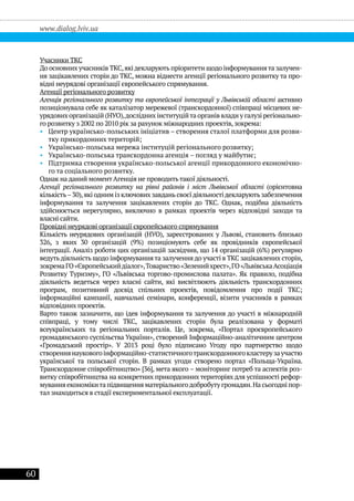60
www.dialog.lviv.ua
Учасники ТКС
До основних учасників ТКС,які декларують пріоритети щодо інформуваннята залучен-
ня зацікавлених сторін до ТКС, можна віднести агенції регіонального розвитку та про-
відні неурядові організації європейського спрямування.
Агенції регіонального розвитку
Агенція регіонального розвитку та європейської інтеграції у Львівській області активно
позиціонувала себе як каталізатор мережевої (транскордонної) співпраці місцевих не-
урядових організацій (НУО),дослідних інституційта органів влади у галузі регіонально-
го розвитку з 2002 по 2010 рік за рахунок міжнародних проектів, зокрема:
•• Центр українсько-польських ініціатив – створення сталої платформи для розви-
тку прикордонних територій;
•• Українсько-польська мережа інституцій регіонального розвитку;
•• Українсько-польська транскордонна агенція – погляд у майбутнє;
•• Підтримка створення українсько-польської агенції прикордонного економічно-
го та соціального розвитку.
Однак на даний момент Агенція не проводитьтакої діяльності.
Агенції регіонального розвитку на рівні районів і міст Львівської області (орієнтовна
кількість–30),які одним із ключових завданьсвоєїдіяльностідекларуютьзабезпечення
інформування та залучення зацікавлених сторін до ТКС. Однак, подібна діяльність
здійснюється нерегулярно, виключно в рамках проектів через відповідні заходи та
власні сайти.
Провідні неурядові організації європейського спрямування
Кількість неурядових організацій (НУО), зареєстрованих у Львові, становить близько
326, з яких 30 організацій (9%) позиціонують себе як провідників європейської
інтеграції. Аналіз роботи цих організацій засвідчив, що 14 організацій (6%) регулярно
ведутьдіяльність щодо інформуваннята залучення до участі в ТКС зацікавлених сторін,
зокремаГО«Європейськийдіалог»,Товариство«Зеленийхрест»,ГО«ЛьвівськаАсоціація
Розвитку Туризму», ГО «Львівська торгово-промислова палата». Як правило, подібна
діяльність ведеться через власні сайти, які висвітлюють діяльність транскордонних
програм, позитивний досвід спільних проектів, повідомлення про події ТКС;
інформаційні кампанії, навчальні семінари, конференції, візити учасників в рамках
відповідних проектів.
Варто також зазначити, що ідея інформування та залучення до участі в міжнародній
співпраці, у тому числі ТКС, зацікавлених сторін була реалізована у форматі
всеукраїнських та регіональних порталів. Це, зокрема, «Портал проєвропейського
громадянського суспільства України», створений Інформаційно-аналітичним центром
«Громадський простір». У 2013 році було підписано Угоду про партнерство щодо
створеннянауковогоінформаційно-статистичноготранскордонногокластерузаучастю
української та польської сторін. В рамках угоди створено портал «Польща-Україна.
Транскордонне співробітництво» [36], мета якого – моніторинг потреб та аспектів роз-
витку співробітництва на конкретних прикордонних територіях для успішності рефор-
мування економікита підвищення матеріальногодобробуту громадян.На сьогодні пор-
тал знаходиться в стадії експериментальної експлуатації.
 