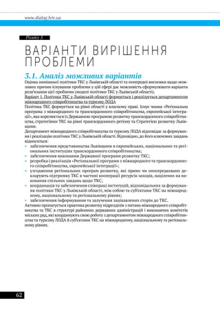 62
www.dialog.lviv.ua
Варіанти вирішення
проблеми
3.1. Аналіз можливих варіантів
Оцінка нинішньої політики ТКС у Львівській області та попередні висновки щодо мож-
ливих причин існування проблеми у цій сфері дає можливість сформулювати варіанти
розв’язання цієї проблеми (моделі політики ТКС у Львівській області).
Варіант 1. Політика ТКС у Львівській області формується і реалізується департаментом
міжнародного співробітництва та туризму ЛОДА
Політика ТКС формується на рівні області у власному праві. Існує чинна «Регіональна
програма з міжнародного та транскордонного співробітництва, європейської інтегра-
ції»,яка корелюється із Державною програмою розвиткутранскордонного співробітни-
цтва, стратегіями ТКС на рівні транскордонного регіону та Стратегією розвитку Львів-
щини.
Департамент міжнародного співробітництва та туризму ЛОДА відповідає за формуван-
ня і реалізацію політики ТКС у Львівській області.Відповідно,до його ключових завдань
відноситься:
•• забезпечення представництва Львівщини в європейських, національних та регі-
ональних інституціях транскордонного співробітництва;
•• забезпечення виконання Державної програми розвитку ТКС;
•• розробка і реалізація «Регіональної програми з міжнародного та транскордонно-
го співробітництва, європейської інтеграції»;
•• узгодження регіональних програм розвитку, які прямо чи опосередковано де-
кларують підтримку ТКС в частині кооперації ресурсів заходів, націлених на ви-
конання спільних завдань щодо ТКС;
•• координація та забезпечення співпраці інституцій, відповідальних за формуван-
ня політики ТКС у Львівській області, між собою та суб’єктами ТКС на міжнарод-
ному, національному та регіональному рівнях;
•• забезпечення інформування та залучення зацікавлених сторін до ТКС.
Активно пропагується практика розвитку підрозділів з питань міжнародного співробіт-
ництва та ТКС в структурі районних державних адміністрацій і виконавчих комітетів
міських рад,які координують свою роботу здепартаментом міжнародного співробітни-
цтва та туризму ЛОДА й суб’єктами ТКС на міжнародному,національному та регіональ-
ному рівнях.
Розділ 3.
 