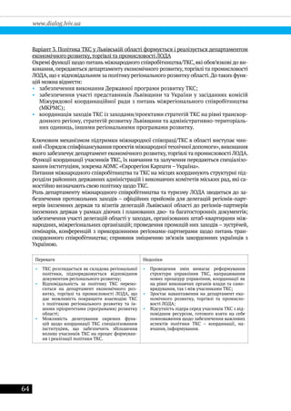 64
www.dialog.lviv.ua
Варіант 3. Політика ТКС у Львівській області формується і реалізується департаментом
економічного розвитку,торгівлі та промисловості ЛОДА
Окремі функції щодо питань міжнародного співробітництва/ТКС,які обов’язкові до ви-
конання, передаються департаменту економічного розвитку,торгівлі та промисловості
ЛОДА,що є відповідальним за політику регіонального розвитку області.До таких функ-
цій можна віднести:
•• забезпечення виконання Державної програми розвитку ТКС;
•• забезпечення участі представників Львівщини та України у засіданнях комісій
Міжурядової координаційної ради з питань міжрегіонального співробітництва
(МКРМС);
•• координація заходів ТКС із заходами/проектами стратегій ТКС на рівні транскор-
донного регіону, стратегій розвитку Львівщини та адміністративно-територіаль-
них одиниць, іншими регіональними програмами розвитку.
Ключовим механізмом підтримки міжнародної співпраці/ТКС в області виступає чин-
ний «Порядок співфінансування проектів міжнародноїтехнічноїдопомоги»,виконання
якого забезпечує департамент економічного розвитку,торгівлі та промисловості ЛОДА.
Функції координації учасників ТКС, їх навчання та залучення передаються спеціалізо-
ваним інституціям, зокрема АОМС «Єврорегіон Карпати –Україна».
Питання міжнародного співробітництва та ТКС на місцях координують структурні під-
розділи районних державних адміністрацій і виконавчих комітетів міських рад, які са-
мостійно визначають свою політику щодо ТКС.
Роль департаменту міжнародного співробітництва та туризму ЛОДА зводиться до за-
безпечення протокольних заходів – офіційних прийомів для делегацій регіонів-парт-
нерів іноземних держав та візитів делегацій Львівської області до регіонів-партнерів
іноземних держав у рамках діючих і планованих дво- та багатосторонніх документів;
забезпечення участі делегацій області у заходах, організованих штаб-квартирами між-
народних, міжрегіональних організацій; проведення промоцій них заходів – зустрічей,
семінарів, конференцій з прикордонними регіонами-партнерами щодо питань тран-
скордонного співробітництва; сприяння зміцненню зв’язків закордонних українців з
Україною.
Переваги Недоліки
•• ТКС розглядається як складова регіональної
політики, підпорядковується відповідним
документам регіонального розвитку;
•• Відповідальність за політику ТКС перено-
ситься на департамент економічного роз-
витку, торгівлі та промисловості ЛОДА, що
дає можливість покращити взаємодію ТКС
з політикою регіонального розвитку та ін-
шими пріоритетами (програмами) розвитку
області;
•• Можливість делегування окремих функ-
цій щодо координації ТКС спеціалізованим
інституціям, що забезпечить збільшення
впливу учасників ТКС на процес формуван-
ня і реалізації політики ТКС.
•• Проведення змін вимагає реформування
структури управління ТКС, напрацювання
нових процедур управління, координації як
на рівні виконавчих органів влади та само-
врядування, так і між учасниками ТКС;
•• Зростає навантаження на департамент еко-
номічного розвитку, торгівлі та промисло-
вості ЛОДА;
•• Відсутність лідера серед учасників ТКС з від-
повідним ресурсом, готового взяти на себе
повноваження щодо забезпечення важливих
аспектів політики ТКС – координації, на-
вчання, інформування.
 