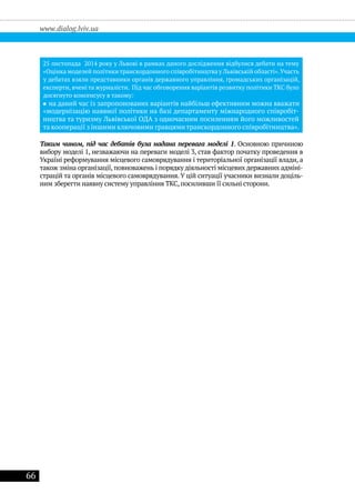 66
www.dialog.lviv.ua
досягнуто консенсусу в такому:
Таким чином, під час дебатів була надана перевага моделі 1. Основною причиною
вибору моделі 1, незважаючи на переваги моделі 3, став фактор початку проведення в
Україні реформування місцевого самоврядування і територіальної організації влади, а
також зміна організації, повноважень і порядку діяльності місцевих державних адміні-
страцій та органів місцевого самоврядування. У цій ситуації учасники визнали доціль-
ним зберегти наявну систему управління ТКС, посиливши її сильні сторони.
 
