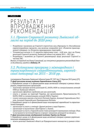 70
www.dialog.lviv.ua
Результати
впровадження
рекомендацій
5.1. Проект Стратегії розвитку Львівської об-
ласті на період до 2020 року
•• Розроблено і включено до Стратегії стратегічну ціль (Програма 5) «Поглиблення
євроінтеграційних процесів», яка включає операційні цілі: «Розвиток транскор-
донної співпраці» та «Розвиток прикордонних територій»;
•• Уточнюється каталог із 15 проектів (орієнтовна сума – 6,68 млн. грн.) до Плану
реалізації Стратегії розвитку Львівської області на період 2015 – 2017 рр.;	
•• Розроблено і включено до Стратегії рекомендації щодо реалізації Стратегії в
частині ТКС.
Витяги зі Стратегії та Плану її реалізації,що стосуються урахування рекомендацій дано-
го дослідження, наведені в додатку 19.
5.2. Регіональна програма з міжнародного і
транскордонного співробітництва, європей-
ської інтеграції на 2015 – 2018 рр.
(затверджена Рішенням Львівської обласної ради № 1327 від 17 березня 2015 року) [37]
У сфері посилення впливу політики Європейського Союзу (ЄС)
1. Передбачені заходи та їх фінансування щодо активізації співпраці в рамках міжна-
родних, міжрегіональних організацій:
•• підготовка програм візитів делегацій ЄС, НАТО, ООН та спеціалізованих агенцій
ООН до Львівської області;
•• організація офіційних прийомів для цих делегацій;
•• участь у заходах на території України, які організовують Представництва ЄС,
НАТО, ООН та спеціалізованих агенцій ООН в Україні;
•• сплата членських внесків в Інституті Регіонів Європи, Асоціації Європейських Регі-
онів, Асоціації Європейських Прикордонних Регіонів.
2. Передбачені заходи та їх фінансування щодо популяризації європейської та євроатлан-
тичної інтеграції:
•• організація та участь у семінарі «Дружні регіони у серці Європи»;
•• організація та відзначення «Дня Європи» у Львові;
•• організація та участь у Європейському тижні демократії (проведення семінару «Роль
та інструменти інституцій Європи в процесі зміцнення демократії на місцях»).
У сфері посилення впливу міждержавної політики України та Польщі
3. Передбачені заходи та їх фінансування щодо активізації співпраці в рамках українсько-
польських міждержавних угод:
•• візити делегації Львівської області до Підкарпатського воєводства (у рамках співп-
Розділ 5.
 