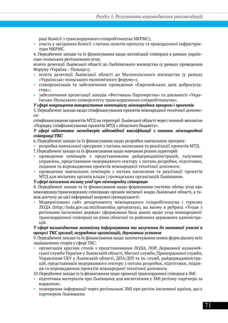 71
раці Комісії з транскордонного співробітництва МКРМС);
•• участь у засіданнях Комісії з питань пунктів пропуску та прикордонної інфраструк-
тури МКРМС.
4. Передбачені заходи та їх фінансування щодо активізації співпраці в рамках україн-
сько-польських регіональних угод:
візити делегації Львівської області до Люблінського воєводства (у рамках проведення
Форуму «Україна – Польща»);
•• візити делегації Львівської області до Малопольського воєводства (у рамках
«Українсько-польського економічного форуму»);
•• співорганізація та забезпечення проведення «Європейських днів добросусід-
ства»;
•• забезпечення організації заходів «Фестиваль Партнерства» та діяльності «Укра-
їнсько-Польського університету транскордонного співробітництва».
У сфері покращення використання потенціалу міжнародних програм і проектів
5.Передбачені заходи щодо співфінансування проектів міжнародної технічної допомо-
ги:
співфінансування проектів МТД на території Львівської області через чинний механізм
«Порядку співфінансування проектів МТД з обласного бюджету».
У сфері підготовки менеджерів відповідної кваліфікації з питань міжнародної
співпраці/ТКС
6. Передбачені заходи та їх фінансування щодо розробки навчальних програм:
•• розробка навчальної програми з питань написання та реалізації проектів МТД.
7. Передбачені заходи та їх фінансування щодо навчання різних аудиторій:
•• проведення семінарів з представниками райдержадміністрацій, галузевих
управлінь, представників недержавного сектору з питань розробки, підготовки,
подання та впровадження проектів міжнародної технічної допомоги;
•• проведення навчальних семінарів з питань написання та реалізації проектів
МТД для місцевих органів влади і громадських організацій Львівщини.
У сфері посилення впливу угод про міжнародну співпрацю
8. Передбачені заходи та їх фінансування щодо формування системи обліку угод про
міжнародну/транскордонну співпрацю органів місцевої влади Львівської області, а та-
кож доступу до цієї інформації широкої громадськості:
•• Модернізовано сайт департаменту міжнародного співробітництва і туризму
ЛОДА (http://loda.gov.ua/mizhnarodna_spivpratsya), на якому в рубриці «Угоди з
регіонами іноземних держав» сформована база даних щодо угод міжнародної/
транскордонної співпраці на рівні обласної та районних державних адміністра-
цій.
У сфері налагодження механізму інформування та залучення до активної участі в
процесі ТКС громад, неурядових організацій, державних установ
9.Передбачені заходита їх фінансування щодо започаткування нових форм діалогу всіх
зацікавлених сторін у сфері ТКС:
•• організація круглих столів з представниками ЛОДА, ЛОР, Державної казначей-
ської служби України у Львівській області, Митної служби, Прикордонної служби,
Управління СБУ у Львівській області, ДПА/ДПІ та ін. служб, райдержадміністра-
цій, представників недержавного сектору з питань розробки, підготовки, подан-
ня та впровадження проектів міжнародної технічної допомоги.
10.Передбачені заходи та їх фінансування щодо промоції транскордонної співпраці в ЗМІ:
•• підготовка матеріалів про Львівщину для висвітлення у ЗМІ регіону-партнера за
кордоном;
•• поширення інформації через регіональні ЗМІ про регіон іноземної країни, що є
партнером Львівщини.
Розділ 5. Результати впровадження рекомендацій
 