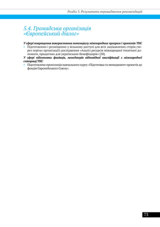 73
5.4. Громадська організація
«Європейський діалог»
У сфері покращення використання потенціалу міжнародних програм і проектів ТКС
•• Підготовлено і розміщенно у вільному доступі для всіх зацікавлених сторін (че-
рез портал організації) дослідження «Аналіз ресурсів міжнародної технічної до-
помоги, придатних для українських бенефіціарів» [38].
У сфері підготовки фахівців, менеджерів відповідної кваліфікації з міжнародної
співпраці/ТКС
•• Підготовлена пропозиція навчального курсу «Підготовка та менеджмент проектів до
фондів Європейського Союзу».
Розділ 5. Результати впровадження рекомендацій
 