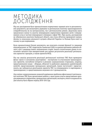 7
МЕТОДИКА
ДОСЛІДЖЕННЯ
Під час дослідження було проаналізовано нормативно-правові акти та регламенту-
ючі документи, що визначають державну та регіональну політику транскордонного
співробітництва як на центральному, так і регіональному рівнях. Додаткова увага
приділялася оцінці та аналізу міжнародних нормативно-правових актів і міждер-
жавних угод в частині міжнародної співпраці у сфері ТКС. При цьому, дослідження
не обмежилося аналізом Львівської області, яка стала об’єктом проведеної оцінки.
Досвід та показники діяльності сусідніх областей України та Польщі були взяті за
основу та для порівняння.
Були проаналізовані базові документи, що описують основні функції та завдання
відповідальних за ТКС підрозділів Львівської ОДА та адміністративних районів об-
ласті, цілі і завдання інших зацікавлених сторін. Аналіз статистичних даних та по-
казників звітності був використаний для оцінки результатів реалізації регіональ-
них проектів і програм, а також проектів МТД.
Під час аналізу результатів реалізації регіональної політики ТКС було проведено
фокус-групи із цільовими аудиторіями – експертами та учасниками транскордон-
них проектів; поглиблені інтерв’ю із різними зацікавленими сторонами, зокрема,
представниками влади – облради, обласної та районних державних адміністрацій;
комісій; представниками громадських організацій, інших інституцій і представ-
ництв, що займаються реалізацією проектів ТКС та співпрацюють із партнерами у
транскордонні; із представниками наукових кіл і громадськістю.
Для оцінки запропонованих моделей вирішення проблеми ефективності регіональ-
ної політики ТКС були організовані дебати, у яких взяли участь представники орга-
нів державного управління,громадських організацій,експерти,вчені та журналісти.
Для аналізу було обрано період 2010-2015 рр.
 