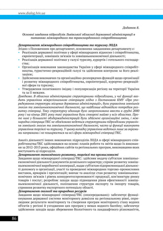 86
www.dialog.lviv.ua
Додаток 8.
Основні завдання підрозділів Львівської обласної державної адміністрації в
питаннях міжнародного та транскордонного співробітництва
Департамент міжнародного співробітництва та туризму ЛОДА
Згідно з Положенням про департамент, основними завданнями департаменту є:
•• Реалізація державної політики у сфері міжнародних відносин і співробітництва,
євроінтеграції, зовнішніх зв’язків та зовнішньоекономічної діяльності;
•• Реалізація державної політики у галузі туризму, курортів і готельного господар-
ства;
•• Організація виконання законодавства України у сфері міжнародного співробіт-
ництва, туристично-рекреаційній галузі та здійснення контролю за його реалі-
зацією;
•• Здійснення виконавчих та організаційно-розпорядчих функцій щодо організації
і розвитку міжнародного співробітництва, євроінтеграції, курортно-рекреацій-
ної сфери та туризму;
•• Утвердження позитивного іміджу і популяризація регіону на території України
та за її межами.
Довідково. В обласних адміністраціях структурними підрозділами, у чиї функції вхо-
дить управління міжрегіональною співпрацею згідно з Постановою КМУ «Про упо-
рядкування структури місцевих державних адміністрацій», були управління зовнішніх
зносин та зовнішньоекономічної діяльності, що найбільше відповідало потребам роз-
витку співпраці. Таку структурну одиницю було запропоновано ввести в грудні 2000
року і на кінець 2001 року такі управління були створені майже у всіх областях. Про-
те нині у більшості облдержадміністрацій були здійснені організаційні зміни, і між-
народна співпраця/ТКС не обов’язково ведеться структурними підрозділами управлін-
ня зовнішніх зносин та зовнішньоекономічної діяльності, часто ці функції виконують
управління торгівлі чи туризму. У цьому випадку управління ведеться лише за окреми-
ми напрямами і не поширюється на всі сфери міжнародної співпраці/ТКС.
Аналіз діяльності інших виконавчих підрозділів ЛОДА в сфері міжнародного спів-
робітництва/ТКС здійснювався на основі: планів роботи та звітів щодо їх виконан-
ня за 2012-2013 роки, офіційних сайтів та регіональних програм, виконавцями яких
виступають ці підрозділи.
Департамент економічного розвитку, торгівлі та промисловості
Завдання щодо міжнародної співпраці/ТКС: здійснює видачу суб’єктам зовнішньо-
економічної діяльності документів дозвільного характеру; сприяє розвитку зовніш-
ньоекономічної виробничої кооперації,надає суб’єктам підприємницької діяльнос-
ті допомогу в організації, участі та проведенні міжнародних торгово-промислових
виставок, ярмарків і презентацій; вивчає та аналізує стан розвитку зовнішньоеко-
номічних зв’язків і рівень конкурентоспроможності продукції, кон’юнктуру ринку
товарів і послуг; розробляє заходи щодо підвищення рівня ефективності зовніш-
ньоекономічної діяльності, поліпшення структури експорту та імпорту товарів,
сприяння розвитку експортного потенціалу області.
Департамент екології та природних ресурсів
Завдання щодо міжнародної співпраці/ТКС (опосередковано): забезпечує функці-
онування державної системи моніторингу довкілля на регіональному рівні, опри-
люднює результати моніторингу та створення програм моніторингу стану водних
об’єктів у регіоні й узгодження цих програм у межах водного басейну; забезпечує
здійснення заходів щодо збереження біологічного та ландшафтного різноманіття,
 