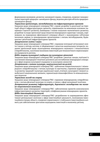 87
Додатки
формування екомережі, розвитку заповідної справи, створення, охорони і викорис-
тання територій природно-заповідного фонду, ведення реєстрів об’єктів природно-
заповідного фонду.
Управління архітектури, містобудування та інфраструктурних проектів
Завдання щодо міжнародної співпраці/ТКС: сприяє розробці та реалізації на тери-
торії області інфраструктурних проектів, спрямованих на виконання основних на-
прямків Стратегії розвитку Львівщини і планів соціально-економічного розвитку;
розробляє та подає пропозиції щодо ініціатив міжнародного характеру і заходів, спря-
мованих на підвищення ефективності співпраці області з відповідними суб’єктами
іноземних держав та міжнародними організаціями з питань містобудування, будів-
ництва і реалізації інфраструктурних проектів
Департамент освіти і науки
Завдання щодо міжнародної співпраці/ТКС: сприяння інтеграції вітчизняної осві-
ти і науки у світову систему зі збереженням і захистом національних інтересів; по-
дання пропозицій щодо налагодження міжнародного наукового і технологічного
співробітництва, залучення іноземних інвестицій для технологічного переоснащен-
ня підприємств регіону.
Відділ охорони культурної спадщини та культурних цінностей
Завдання щодо міжнародної співпраці/ТКС: розробляє і реалізує заходи, пов’язані із
залученням міжнародної технічної допомоги для поглиблення міжнародної співпра-
ці у сфері охорони культурної спадщини та культурних цінностей
Департамент з питань культури, національностей та релігій
Завдання щодо міжнародної співпраці/ТКС: здійснення міжрегіонального і міжна-
родного співробітництва з питань культури та мистецтва; сприяння відродженню
та розвитку традицій і культури української нації, етнічної, культурної і мовної са-
мобутності національних меншин; гармонізація міжконфесійних та міжнаціональ-
них відносин
Управління молоді та спорту
Завдання щодо міжнародної співпраці/ТКС: сприяння міжнародному співробітни-
цтву з питань фізичної культури та спорту, а також у сфері молодіжної політики.
Департамент розвитку інфраструктури, дорожнього господарства та палив-
но-енергетичного комплексу
Завдання щодо міжнародної співпраці/ТКС: забезпечення проектів комплексного
інфраструктурного розвитку територій; співфінансування міжнародних проектів.
Відділ інвестиційної діяльності
Завдання щодо міжнародної співпраці/ТКС: розроблення та впровадження ефек-
тивної регіональної політики у сфері інвестиційної діяльності, поліпшення інвес-
тиційного іміджу області, створенні сприятливого і стабільного інвестиційного клі-
мату для забезпечення зростання надходжень інвестицій в економіку регіону.
 