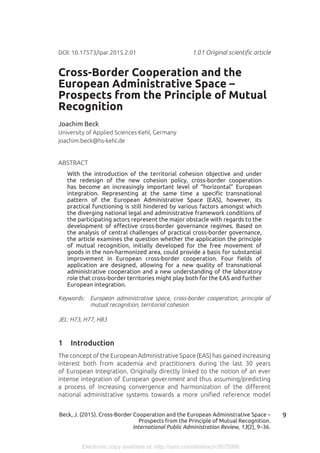 Electronic copy available at: http://ssrn.com/abstract=2675986
9Beck, J. (2015). Cross-Border Cooperation and the European Administrative Space –
Prospects from the Principle of Mutual Recognition.
International Public Administration Review, 13(2), 9–36.
Cross-Border Cooperation and the
European Administrative Space –
Prospects from the Principle of Mutual
Recognition
Joachim Beck
University of Applied Sciences Kehl, Germany
joachim.beck@hs-kehl.de
ABSTRACT
With the introduction of the territorial cohesion objective and under
the redesign of the new cohesion policy, cross-border cooperation
has become an increasingly important level of “horizontal” European
integration. Representing at the same time a specific transnational
pattern of the European Administrative Space (EAS), however, its
practical functioning is still hindered by various factors amongst which
the diverging national legal and administrative framework conditions of
the participating actors represent the major obstacle with regards to the
development of effective cross-border governance regimes. Based on
the analysis of central challenges of practical cross-border governance,
the article examines the question whether the application the principle
of mutual recognition, initially developed for the free movement of
goods in the non-harmonized area, could provide a basis for substantial
improvement in European cross-border cooperation. Four fields of
application are designed, allowing for a new quality of transnational
administrative cooperation and a new understanding of the laboratory
role that cross-border territories might play both for the EAS and further
European integration.
Keywords:	 European administrative space, cross-border cooperation, principle of
mutual recognition, territorial cohesion
JEL: H73, H77, H83
1	 Introduction
The concept of the European Administrative Space (EAS) has gained increasing
interest both from academia and practitioners during the last 30 years
of European Integration. Originally directly linked to the notion of an ever
intense integration of European government and thus assuming/predicting
a process of increasing convergence and harmonization of the different
national administrative systems towards a more unified reference model
DOI: 10.17573/ipar.2015.2.01 	 1.01 Original scientific article
 