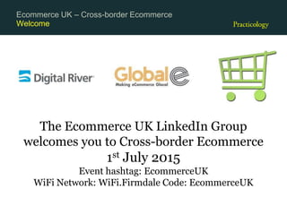 Welcome
Ecommerce UK – Cross-border Ecommerce
The Ecommerce UK LinkedIn Group
welcomes you to Cross-border Ecommerce
1st July 2015
Event hashtag: EcommerceUK
WiFi Network: WiFi.Firmdale Code: EcommerceUK
 