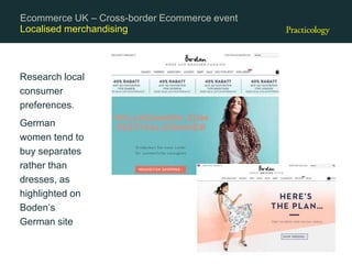Localised merchandising
Research local
consumer
preferences.
German
women tend to
buy separates
rather than
dresses, as
highlighted on
Boden’s
German site
Ecommerce UK – Cross-border Ecommerce event
 
