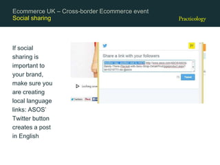 Social sharing
If social
sharing is
important to
your brand,
make sure you
are creating
local language
links: ASOS’
Twitter button
creates a post
in English
Ecommerce UK – Cross-border Ecommerce event
 