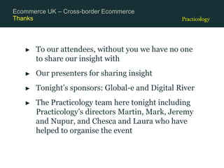 Thanks
► To our attendees, without you we have no one
to share our insight with
► Our presenters for sharing insight
► Tonight’s sponsors: Global-e and Digital River
► The Practicology team here tonight including
Practicology’s directors Martin, Mark, Jeremy
and Nupur, and Chesca and Laura who have
helped to organise the event
Ecommerce UK – Cross-border Ecommerce
 