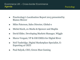 Agenda
► Practicology’s Localisation Report 2015 presented by
Bianca Mercer
► Miles Paterson, Sales Director, Global-e
► Michel Koch, ex-Marks & Spencer and Maplin
► David Elder, Developing Markets Manager, Wiggle
► Marco Vergani, VP & GM EMEA for Digital River
► Neil Tunbridge, Digital Marketplace Specialist, E-
Exporting at UKTI
► Paul Sulyok, CEO, Green Man Gaming
Ecommerce UK – Cross-border Ecommerce
 