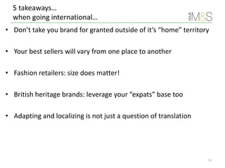 5 takeaways…
when going international…
51
• Don’t take you brand for granted outside of it’s “home” territory
• Your best sellers will vary from one place to another
• Fashion retailers: size does matter!
• British heritage brands: leverage your “expats” base too
• Adapting and localizing is not just a question of translation
 