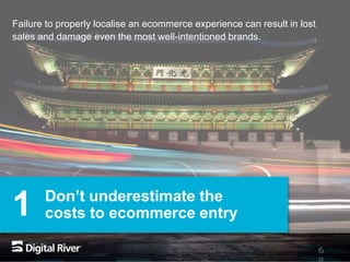 6
Don’t underestimate the
costs to ecommerce entry
Failure to properly localise an ecommerce experience can result in lost
sales and damage even the most well-intentioned brands.
1
 