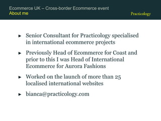 About me
► Senior Consultant for Practicology specialised
in international ecommerce projects
► Previously Head of Ecommerce for Coast and
prior to this I was Head of International
Ecommerce for Aurora Fashions
► Worked on the launch of more than 25
localised international websites
► bianca@practicology.com
Ecommerce UK – Cross-border Ecommerce event
 