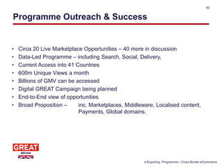 Programme Outreach & Success
83
• Circa 20 Live Marketplace Opportunities – 40 more in discussion
• Data-Led Programme – including Search, Social, Delivery,
• Current Access into 41 Countries
• 600m Unique Views a month
• Billions of GMV can be accessed
• Digital GREAT Campaign being planned
• End-to-End view of opportunities
• Broad Proposition – inc. Marketplaces, Middleware, Localised content,
Payments, Global domains,
e-Exporting Programme – Cross Border eCommerce
 