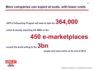 More companies can export at scale, with lower costs
UKTI’s E-Exporting Program will seek to take the 364,000
online & already exporting UK SMEs to the
450 e-marketplaces
around the world selling to the 3bn
people who were online at the end of 2014.
84
e-Exporting Programme – Cross Border eCommerce
 