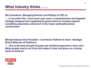 What industry thinks ……
Mrs Dvorakova, Managing Director (ex-Phillips) of CZC.cz
“…in my entire life, I have never seen such a comprehensive and targeted
strategy designed and supported by government to increase exports,
something absolutely unheard-of in the Czech political/business
environment.”
Michael Adnani,Vice President - Commerce Platform & Head - Strategic
Brand Alliances at Flipkart.in
“….this is the best thought through and clarified programme I have seen.
Many people want to do it but this makes it clear and gives us a strong
basis to build on”
85
e-Exporting Programme – Cross Border eCommerce
 