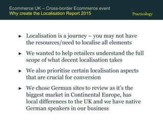 Why create the Localisation Report 2015
► Localisation is a journey – you may not have
the resources/need to localise all elements
► We wanted to help retailers understand the full
scope of what decent localisation takes
► We also prioritise certain localisation aspects
that are crucial for conversion
► We chose German sites to review as it’s the
biggest market in Continental Europe, has
local differences to the UK and we have native
German speakers in our business
Ecommerce UK – Cross-border Ecommerce event
 