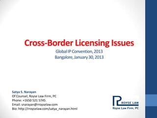 Cross-Border Licensing Issues
                            Global IP Convention, 2013
                            Bangalore, January 30, 2013




Satya S. Narayan
Of Counsel, Royse Law Firm, PC
Phone: +1650 521 5745
Email: snarayan@rroyselaw.com
Bio: http://rroyselaw.com/satya_narayan.html
 